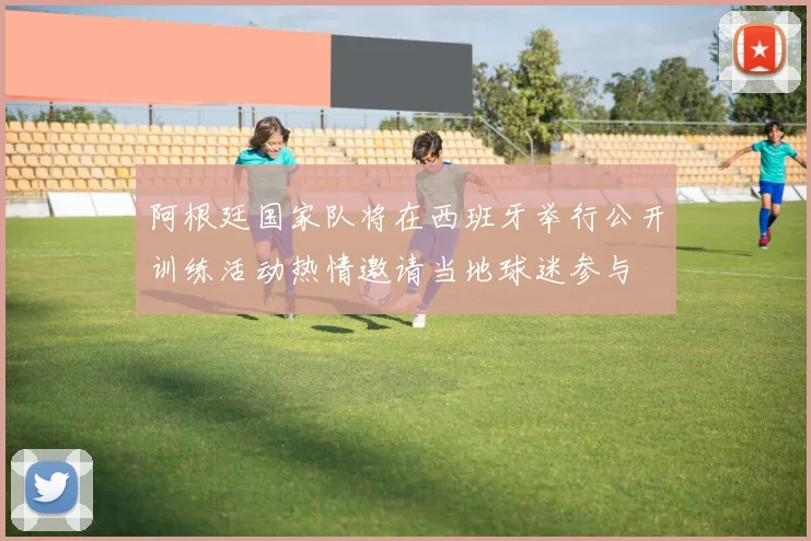 阿根廷国家队将在西班牙举行公开训练活动热情邀请当地球迷参与
