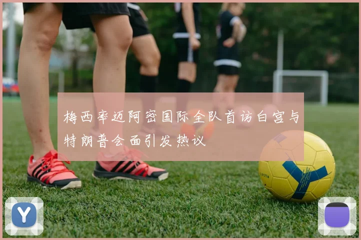梅西率迈阿密国际全队首访白宫与特朗普会面引发热议
