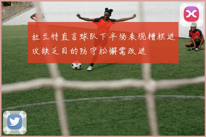 杜兰特直言球队下半场表现糟糕进攻缺乏目的防守松懈需改进