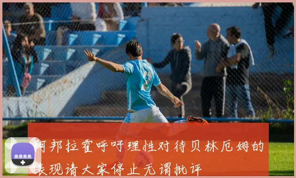 阿邦拉霍呼吁理性对待贝林厄姆的表现请大家停止无谓批评