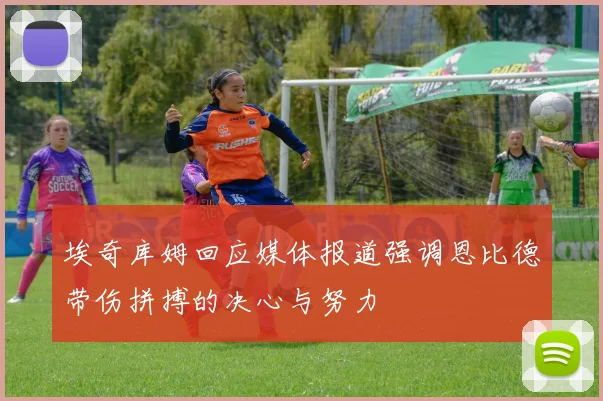 埃奇库姆回应媒体报道强调恩比德带伤拼搏的决心与努力