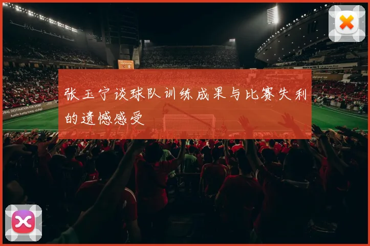张玉宁谈球队训练成果与比赛失利的遗憾感受