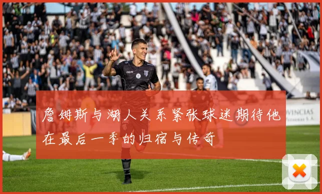 詹姆斯与湖人关系紧张球迷期待他在最后一季的归宿与传奇