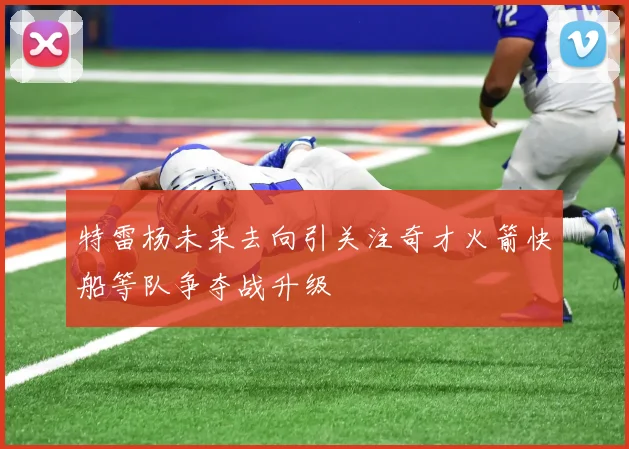 特雷杨未来去向引关注奇才火箭快船等队争夺战升级