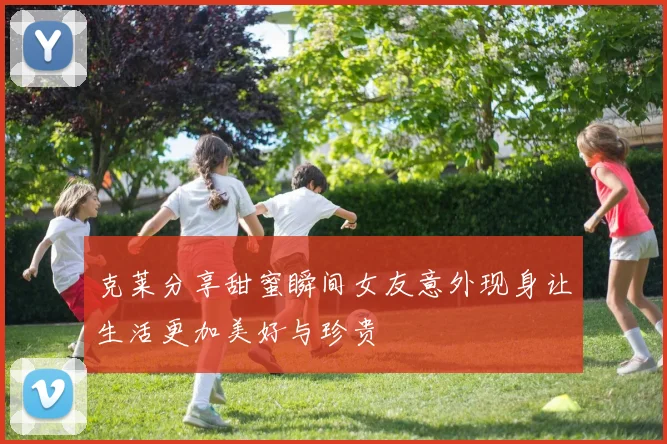 克莱分享甜蜜瞬间女友意外现身让生活更加美好与珍贵
