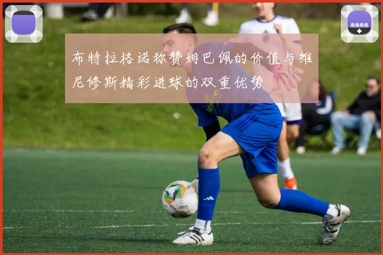 布特拉格诺称赞姆巴佩的价值与维尼修斯精彩进球的双重优势