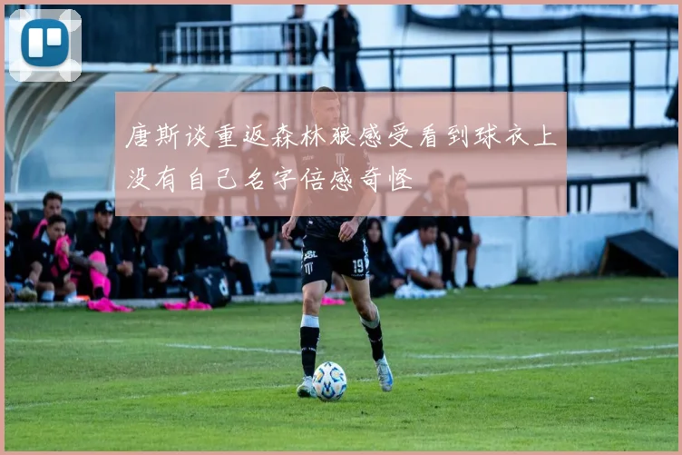 唐斯谈重返森林狼感受看到球衣上没有自己名字倍感奇怪