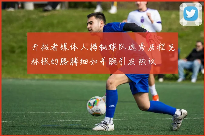 开拓者媒体人揭秘球队选秀历程克林根的胳膊细如手腕引发热议