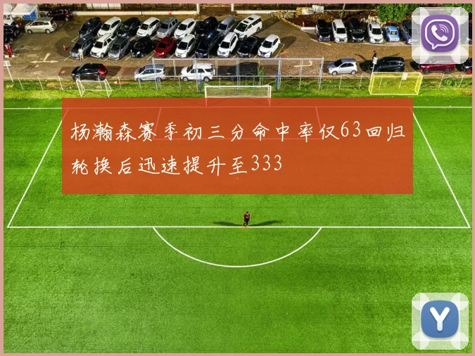 杨瀚森赛季初三分命中率仅63回归轮换后迅速提升至333
