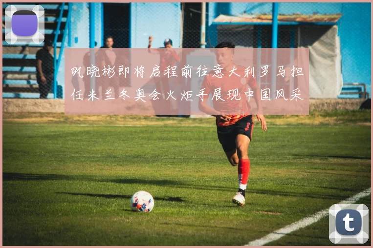 巩晓彬即将启程前往意大利罗马担任米兰冬奥会火炬手展现中国风采