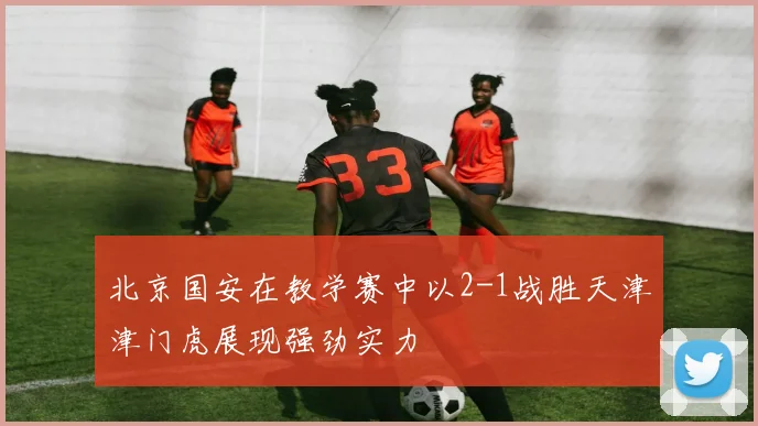 北京国安在教学赛中以2-1战胜天津津门虎展现强劲实力