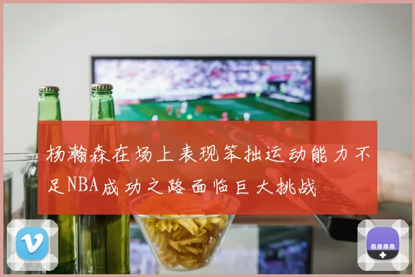 杨瀚森在场上表现笨拙运动能力不足NBA成功之路面临巨大挑战