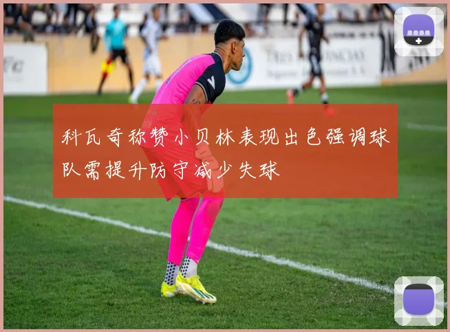 科瓦奇称赞小贝林表现出色强调球队需提升防守减少失球