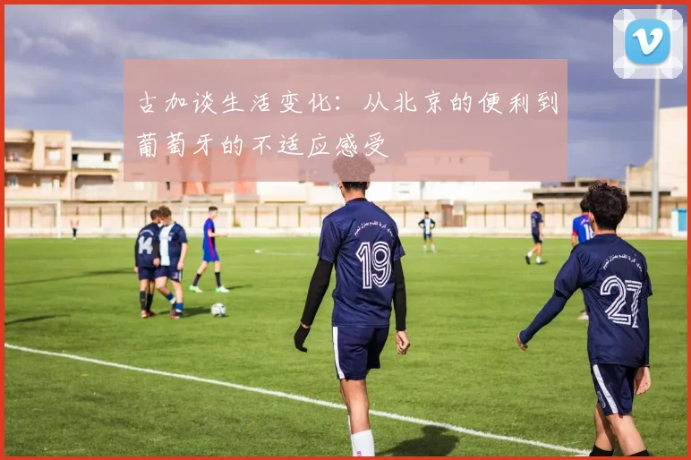 古加谈生活变化：从北京的便利到葡萄牙的不适应感受