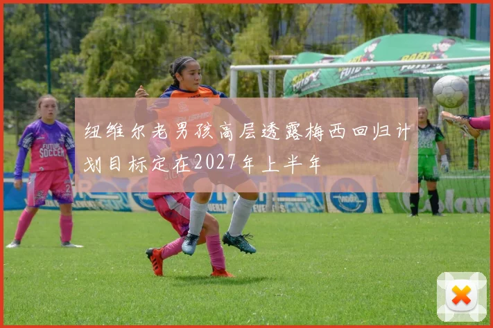 纽维尔老男孩高层透露梅西回归计划目标定在2027年上半年