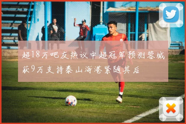 超18万吧友热议中超冠军预测蓉城获9万支持泰山海港紧随其后