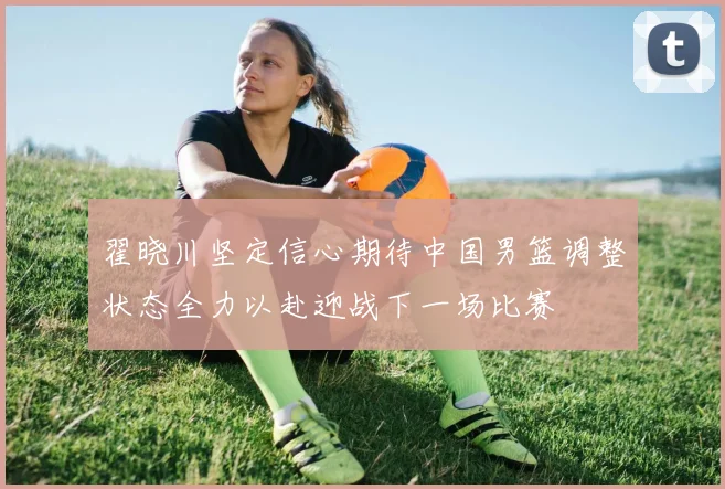 翟晓川坚定信心期待中国男篮调整状态全力以赴迎战下一场比赛