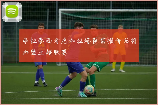 弗拉泰西考虑加拉塔萨雷报价或将加盟土超联赛