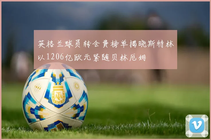 英格兰球员转会费榜单揭晓斯特林以1206亿欧元紧随贝林厄姆