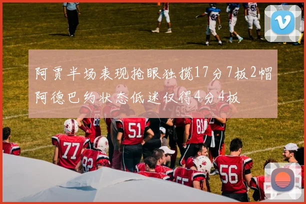 阿贾半场表现抢眼独揽17分7板2帽阿德巴约状态低迷仅得4分4板