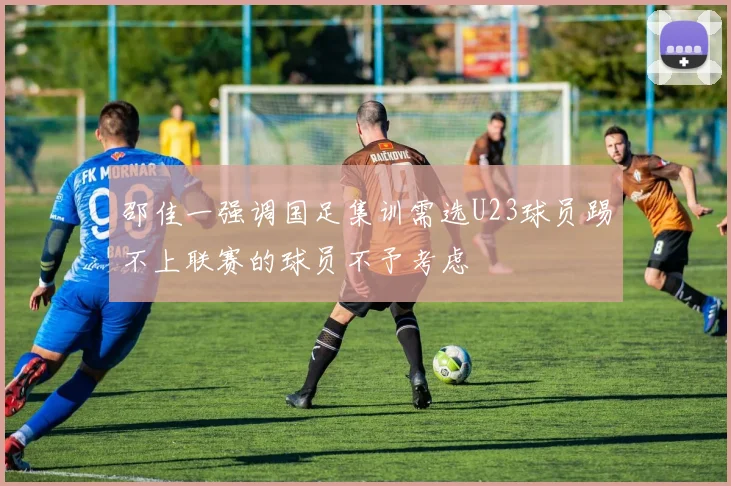 邵佳一强调国足集训需选U23球员踢不上联赛的球员不予考虑