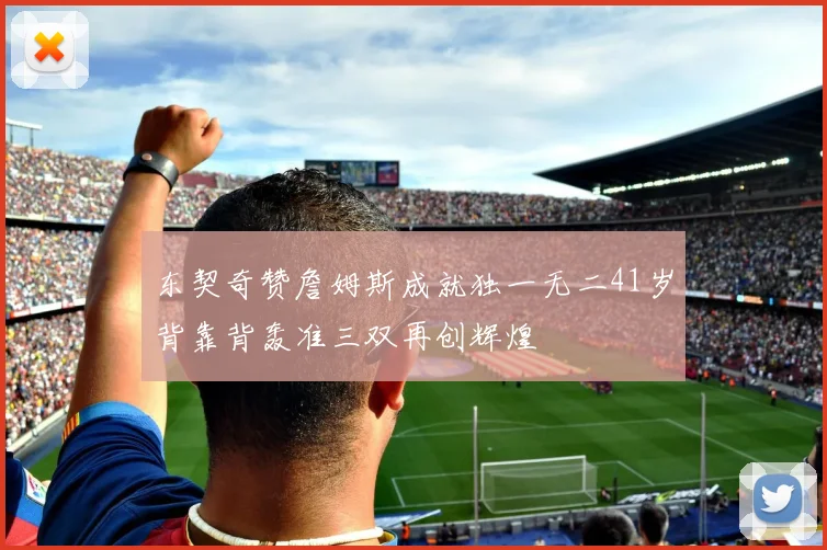 东契奇赞詹姆斯成就独一无二41岁背靠背轰准三双再创辉煌