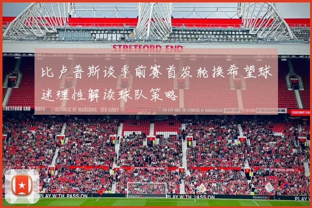 比卢普斯谈季前赛首发轮换希望球迷理性解读球队策略
