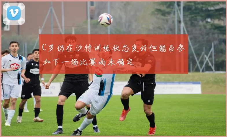 C罗仍在沙特训练状态良好但能否参加下一场比赛尚未确定