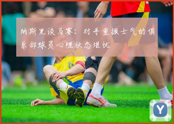 纳斯里谈马赛：对手重振士气的俱乐部球员心理状态堪忧