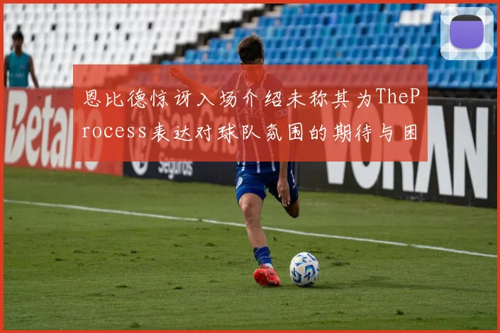 恩比德惊讶入场介绍未称其为TheProcess表达对球队氛围的期待与困惑