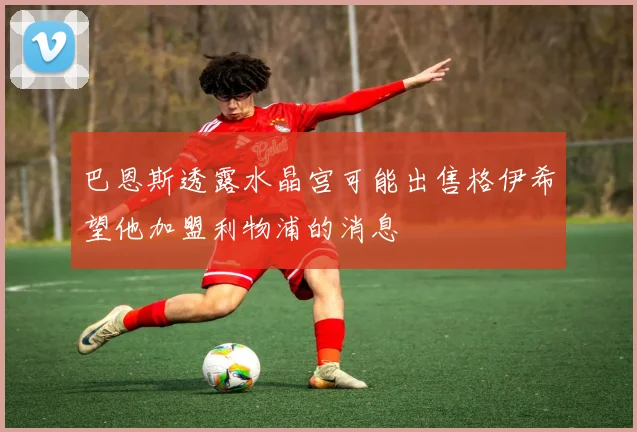 巴恩斯透露水晶宫可能出售格伊希望他加盟利物浦的消息