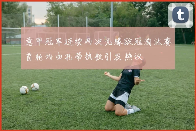 意甲冠军连续两次无缘欧冠淘汰赛首轮均由孔蒂执教引发热议
