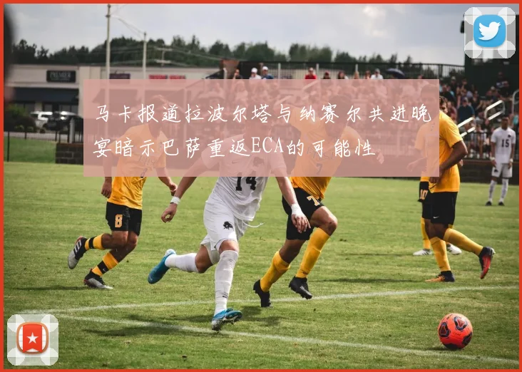 马卡报道拉波尔塔与纳赛尔共进晚宴暗示巴萨重返ECA的可能性