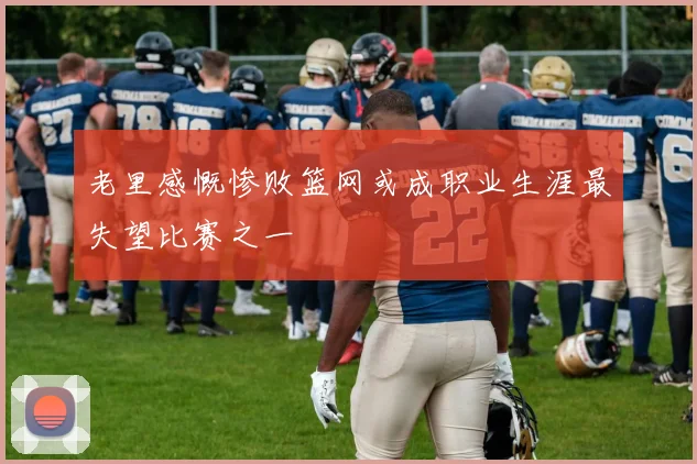 老里感慨惨败篮网或成职业生涯最失望比赛之一