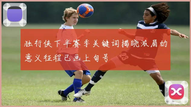 独行侠下半赛季关键词揭晓浓眉的意义征程已画上句号