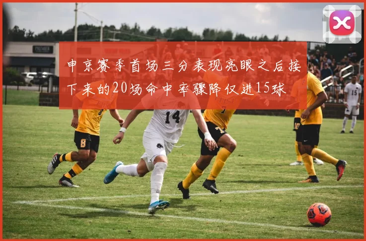 申京赛季首场三分表现亮眼之后接下来的20场命中率骤降仅进15球