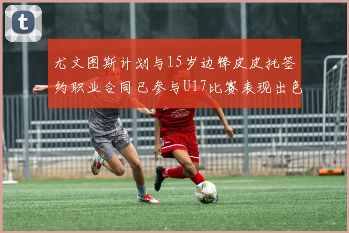 尤文图斯计划与15岁边锋皮皮托签约职业合同已参与U17比赛表现出色