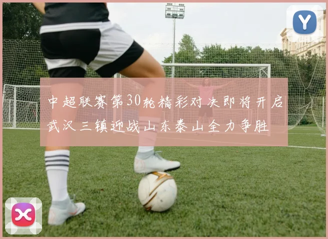 中超联赛第30轮精彩对决即将开启武汉三镇迎战山东泰山全力争胜